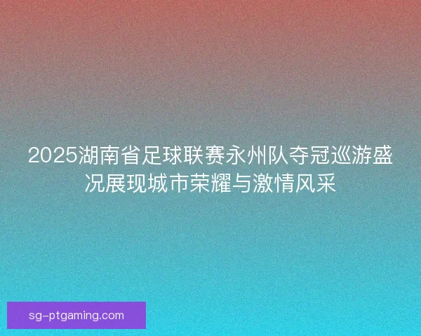 2025湖南省足球联赛永州队夺冠巡游盛况展现城市荣耀与激情风采