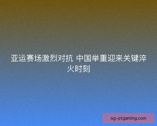 亚运赛场激烈对抗 中国举重迎来关键淬火时刻